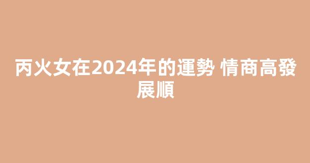 丙火女在2024年的運勢 情商高發展順